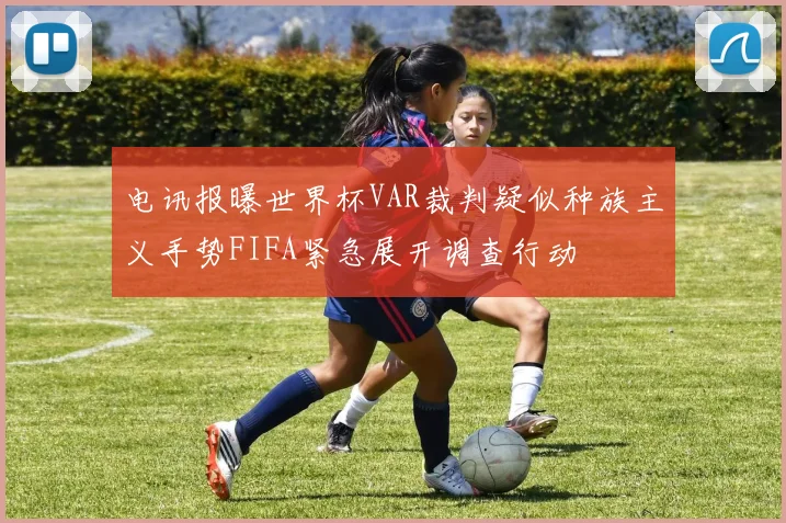 电讯报曝世界杯VAR裁判疑似种族主义手势FIFA紧急展开调查行动