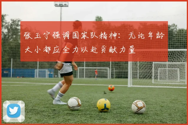 张玉宁强调国家队精神：无论年龄大小都应全力以赴贡献力量