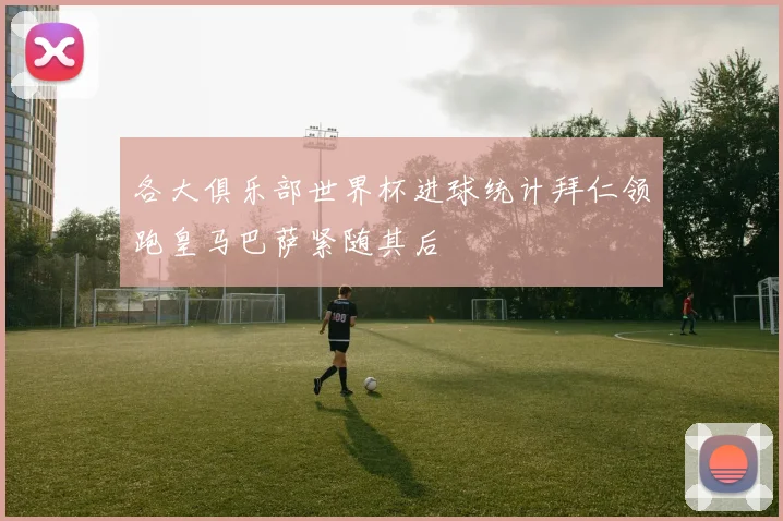 各大俱乐部世界杯进球统计拜仁领跑皇马巴萨紧随其后