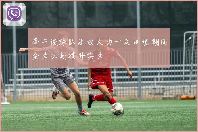 泽卡谈球队进攻火力十足训练期间全力以赴提升实力