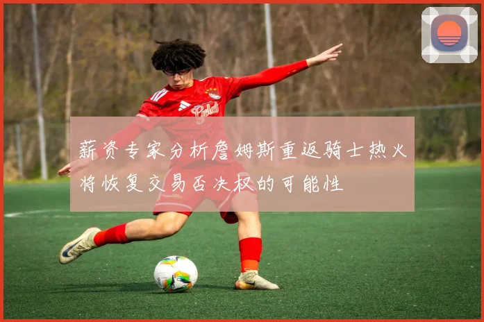 薪资专家分析詹姆斯重返骑士热火将恢复交易否决权的可能性
