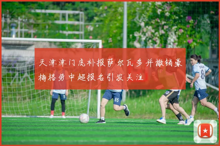 天津津门虎补报萨尔瓦多并撤销豪梅格劳中超报名引发关注