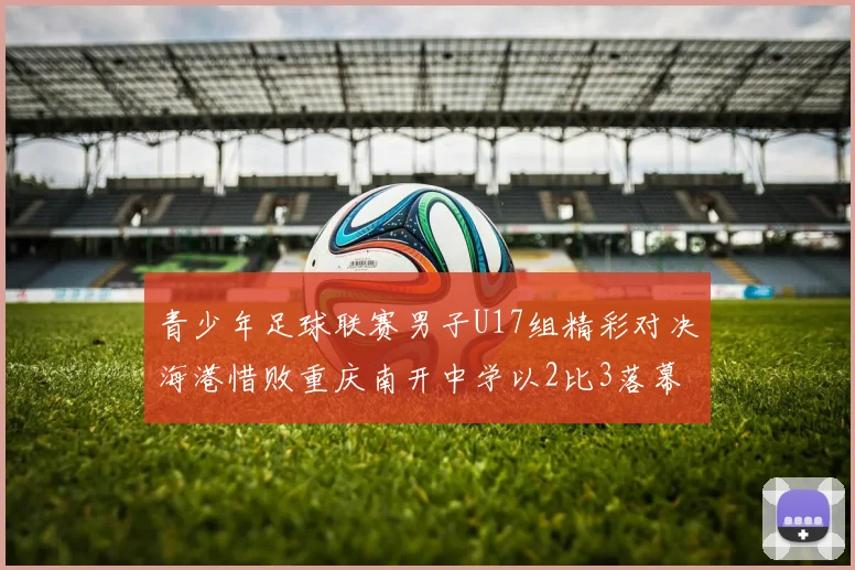 青少年足球联赛男子U17组精彩对决海港惜败重庆南开中学以2比3落幕