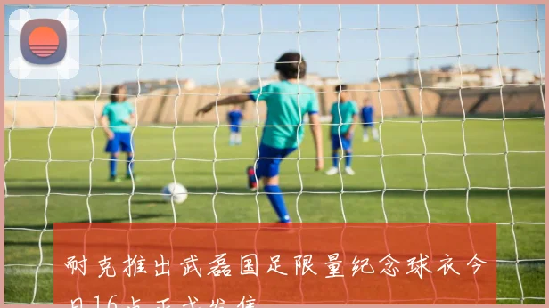 耐克推出武磊国足限量纪念球衣今日16点正式发售