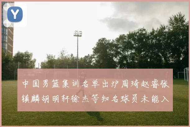 中国男篮集训名单出炉周琦赵睿张镇麟胡明轩徐杰等知名球员未能入选
