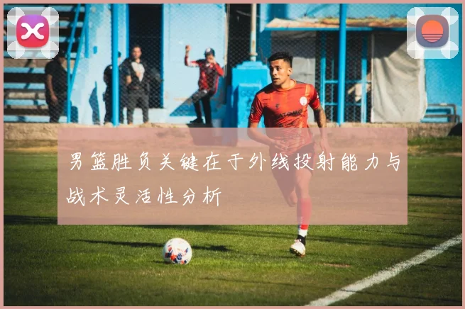 男篮胜负关键在于外线投射能力与战术灵活性分析