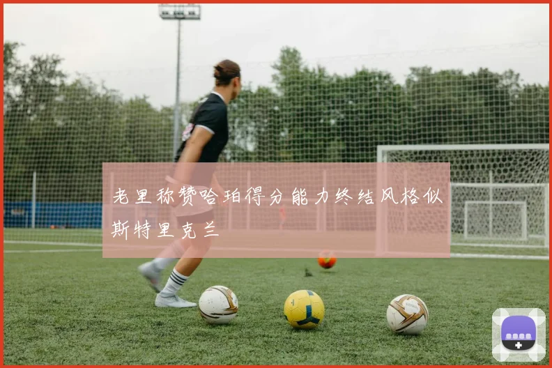 老里称赞哈珀得分能力终结风格似斯特里克兰